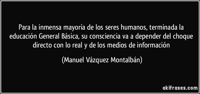 Para la inmensa mayoría de los seres humanos, terminada la educación General Básica, su consciencia va a depender del choque directo con lo real y de los medios de información (Manuel Vázquez Montalbán)