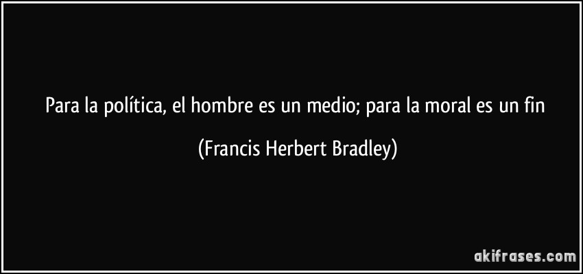 Para la política, el hombre es un medio; para la moral es un fin (Francis Herbert Bradley)