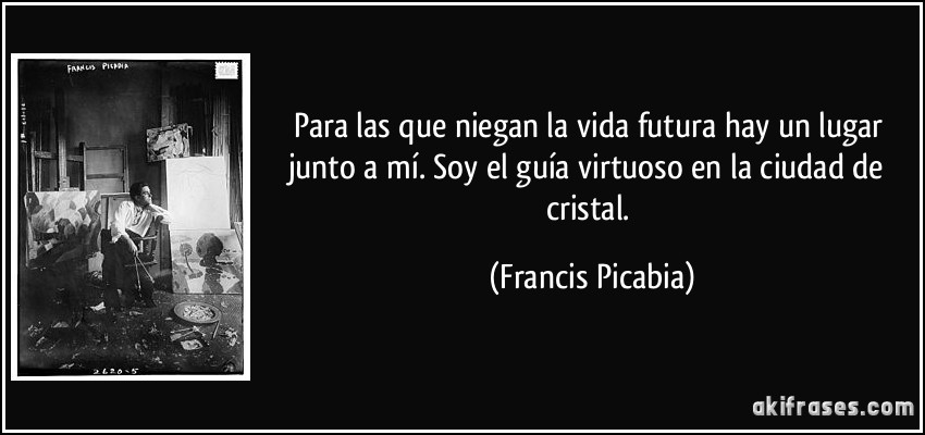 Para las que niegan la vida futura hay un lugar junto a mí. Soy el guía virtuoso en la ciudad de cristal. (Francis Picabia)