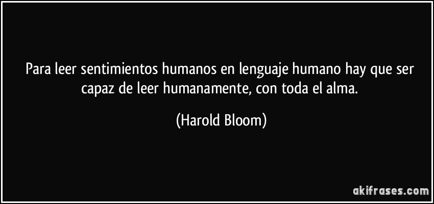 Para leer sentimientos humanos en lenguaje humano hay que ser capaz de leer humanamente, con toda el alma. (Harold Bloom)