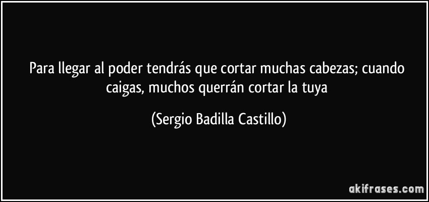 Para llegar al poder tendrás que cortar muchas cabezas; cuando caigas, muchos querrán cortar la tuya (Sergio Badilla Castillo)