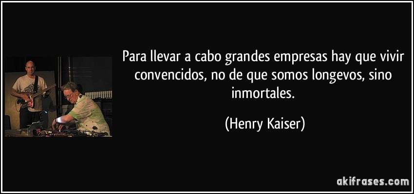 Para llevar a cabo grandes empresas hay que vivir convencidos, no de que somos longevos, sino inmortales. (Henry Kaiser)