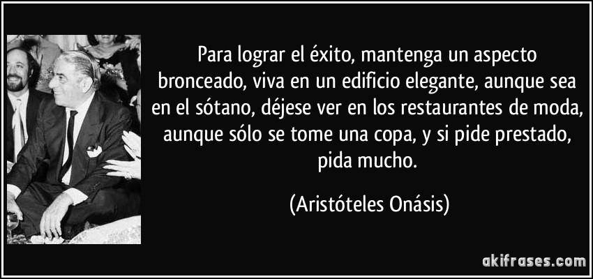 Para lograr el éxito, mantenga un aspecto bronceado, viva en un edificio elegante, aunque sea en el sótano, déjese ver en los restaurantes de moda, aunque sólo se tome una copa, y si pide prestado, pida mucho. (Aristóteles Onásis)