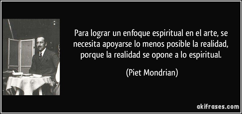 Para lograr un enfoque espiritual en el arte, se necesita apoyarse lo menos posible la realidad, porque la realidad se opone a lo espiritual. (Piet Mondrian)