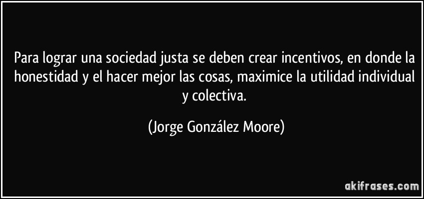 Para lograr una sociedad justa se deben crear incentivos, en donde la honestidad y el hacer mejor las cosas, maximice la utilidad individual y colectiva. (Jorge González Moore)