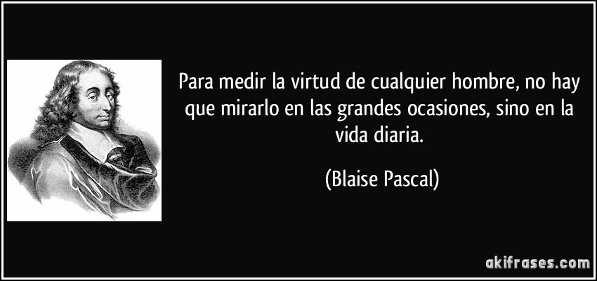 Para medir la virtud de cualquier hombre, no hay que mirarlo en las grandes ocasiones, sino en la vida diaria. (Blaise Pascal)
