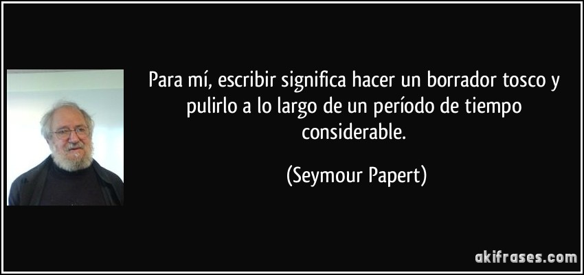 Para mí, escribir significa hacer un borrador tosco y pulirlo a lo largo de un período de tiempo considerable. (Seymour Papert)