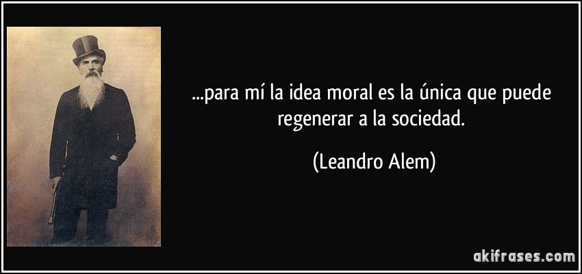 ...para mí la idea moral es la única que puede regenerar a la sociedad. (Leandro Alem)