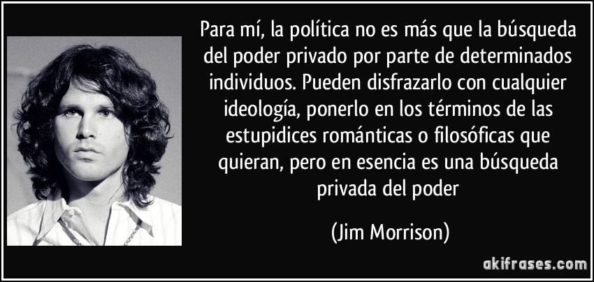 Para mí, la política no es más que la búsqueda del poder privado por parte de determinados individuos. Pueden disfrazarlo con cualquier ideología, ponerlo en los términos de las estupidices románticas o filosóficas que quieran, pero en esencia es una búsqueda privada del poder (Jim Morrison)