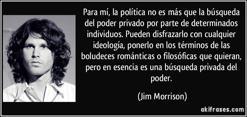 Para mí, la política no es más que la búsqueda del poder privado por parte de determinados individuos. Pueden disfrazarlo con cualquier ideología, ponerlo en los términos de las boludeces románticas o filosóficas que quieran, pero en esencia es una búsqueda privada del poder. (Jim Morrison)