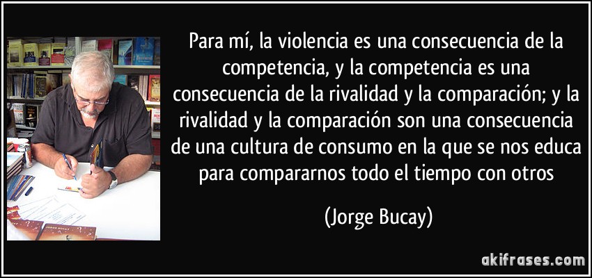 Para mí, la violencia es una consecuencia de la competencia, y la competencia es una consecuencia de la rivalidad y la comparación; y la rivalidad y la comparación son una consecuencia de una cultura de consumo en la que se nos educa para compararnos todo el tiempo con otros (Jorge Bucay)