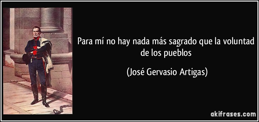 Para mí no hay nada más sagrado que la voluntad de los pueblos (José Gervasio Artigas)