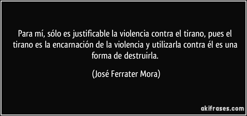Para mí, sólo es justificable la violencia contra el tirano, pues el tirano es la encarnación de la violencia y utilizarla contra él es una forma de destruirla. (José Ferrater Mora)