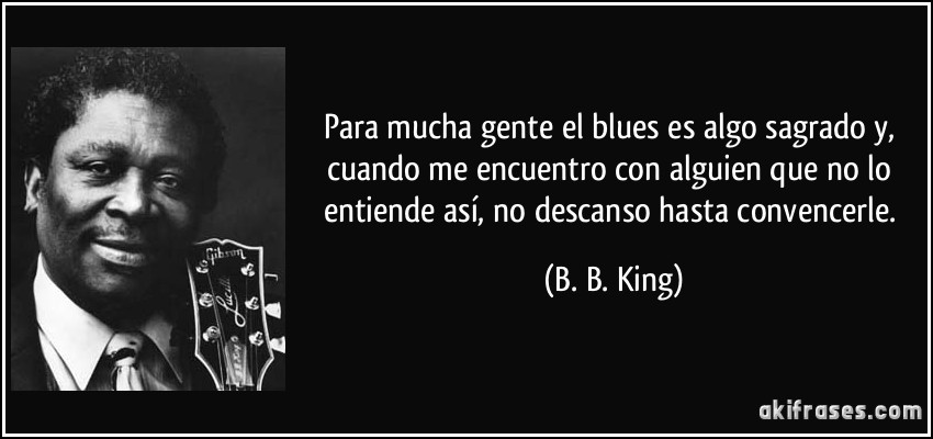 Para mucha gente el blues es algo sagrado y, cuando me encuentro con alguien que no lo entiende así, no descanso hasta convencerle. (B. B. King)