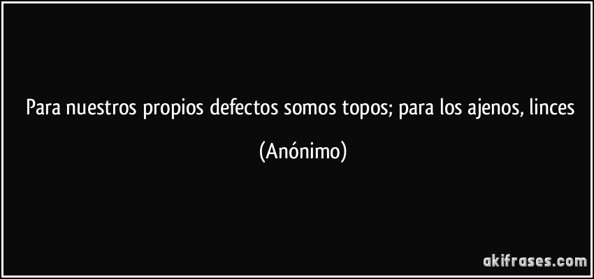 Para nuestros propios defectos somos topos; para los ajenos, linces (Anónimo)