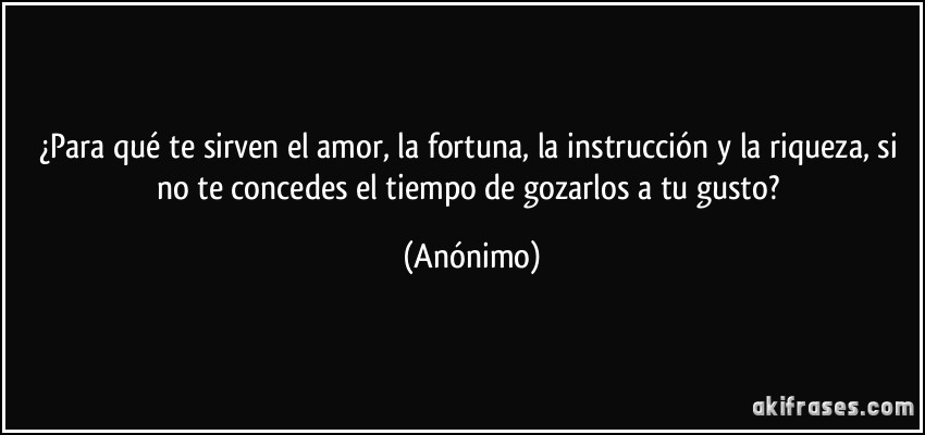 ¿Para qué te sirven el amor, la fortuna, la instrucción y la riqueza, si no te concedes el tiempo de gozarlos a tu gusto? (Anónimo)