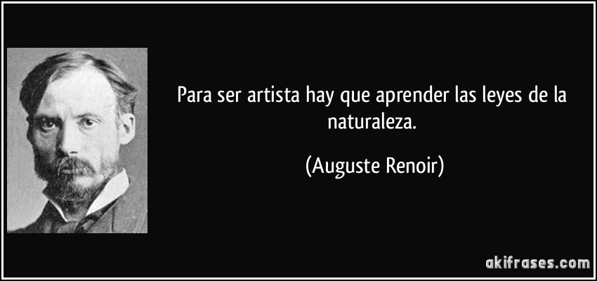 Para ser artista hay que aprender las leyes de la naturaleza. (Auguste Renoir)