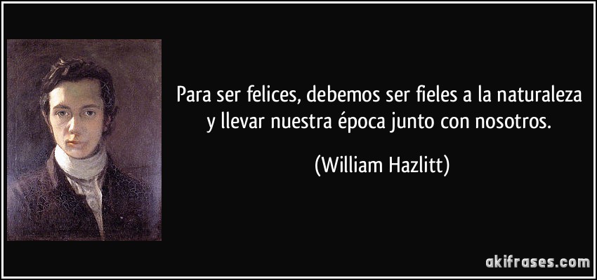 Para ser felices, debemos ser fieles a la naturaleza y llevar nuestra época junto con nosotros. (William Hazlitt)