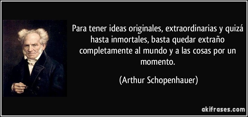 Para tener ideas originales, extraordinarias y quizá hasta inmortales, basta quedar extraño completamente al mundo y a las cosas por un momento. (Arthur Schopenhauer)