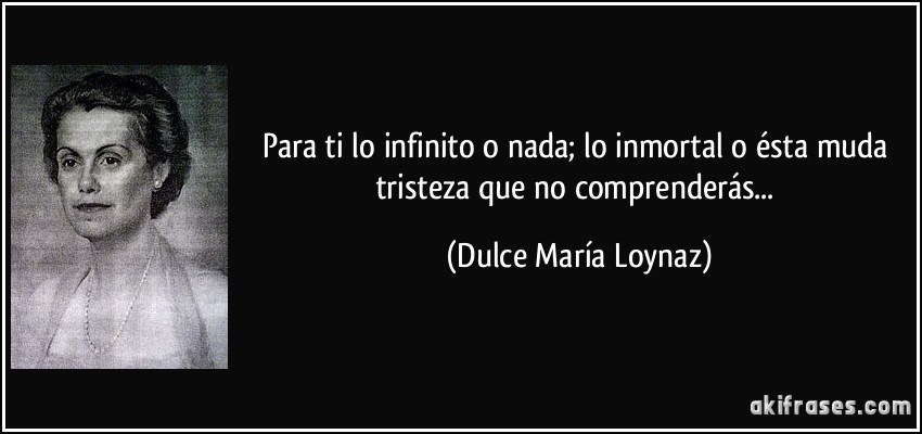 Para ti lo infinito o nada; lo inmortal o ésta muda tristeza que no comprenderás... (Dulce María Loynaz)