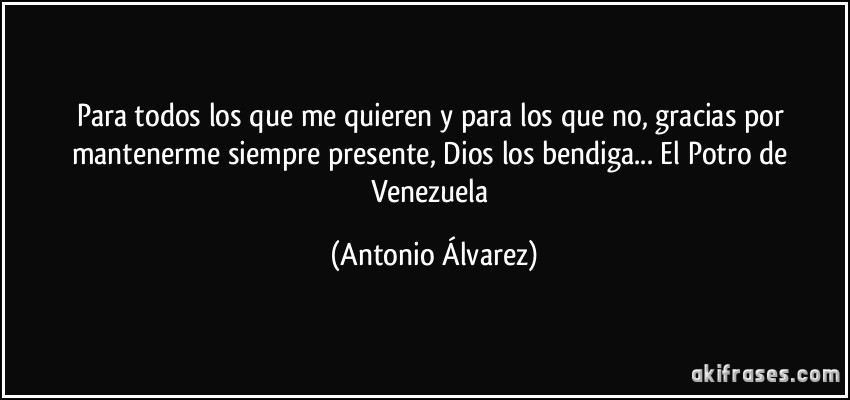 Para todos los que me quieren y para los que no, gracias por mantenerme siempre presente, Dios los bendiga... El Potro de Venezuela (Antonio Álvarez)