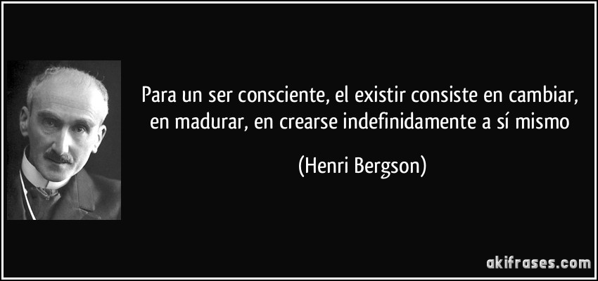 Para un ser consciente, el existir consiste en cambiar, en madurar, en crearse indefinidamente a sí mismo (Henri Bergson)