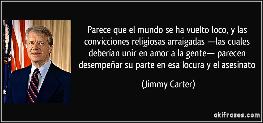 Parece que el mundo se ha vuelto loco, y las convicciones religiosas arraigadas —las cuales deberían unir en amor a la gente— parecen desempeñar su parte en esa locura y el asesinato (Jimmy Carter)