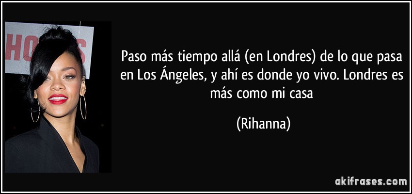 Paso más tiempo allá (en Londres) de lo que pasa en Los Ángeles, y ahí es donde yo vivo. Londres es más como mi casa (Rihanna)