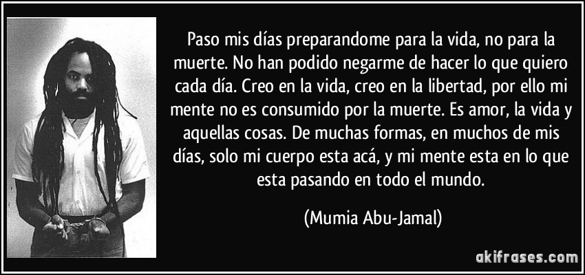 Paso mis días preparandome para la vida, no para la muerte. No han podido negarme de hacer lo que quiero cada día. Creo en la vida, creo en la libertad, por ello mi mente no es consumido por la muerte. Es amor, la vida y aquellas cosas. De muchas formas, en muchos de mis días, solo mi cuerpo esta acá, y mi mente esta en lo que esta pasando en todo el mundo. (Mumia Abu-Jamal)