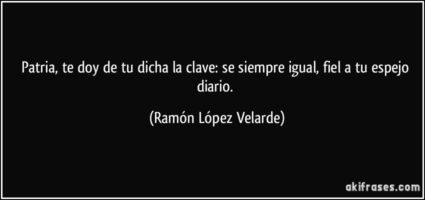 Patria, te doy de tu dicha la clave: se siempre igual, fiel a tu espejo diario. (Ramón López Velarde)