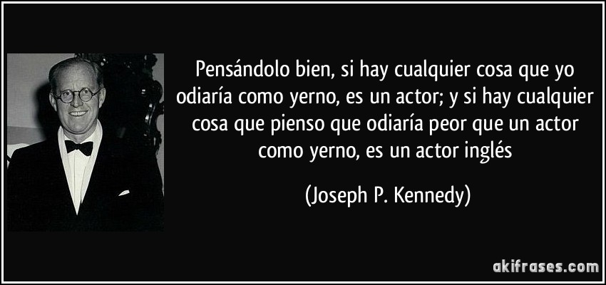 Pensándolo bien, si hay cualquier cosa que yo odiaría como yerno, es un actor; y si hay cualquier cosa que pienso que odiaría peor que un actor como yerno, es un actor inglés (Joseph P. Kennedy)