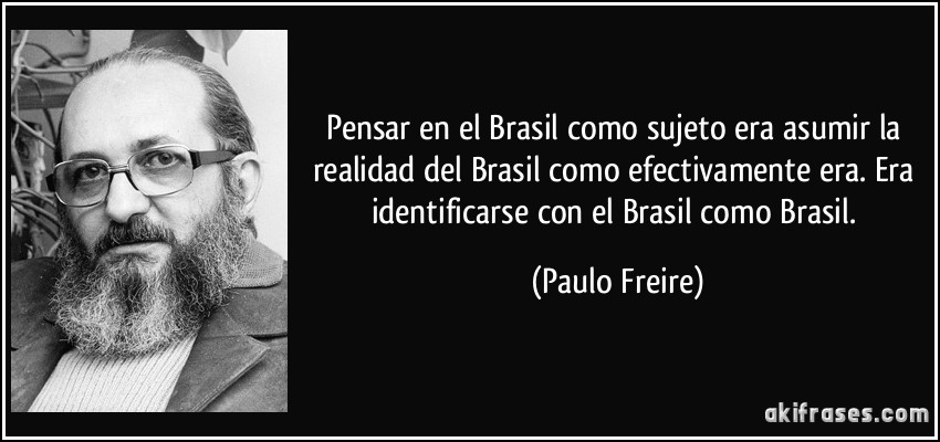 Pensar en el Brasil como sujeto era asumir la realidad del Brasil como efectivamente era. Era identificarse con el Brasil como Brasil. (Paulo Freire)