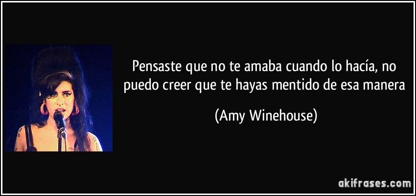 Pensaste que no te amaba cuando lo hacía, no puedo creer que te hayas mentido de esa manera (Amy Winehouse)