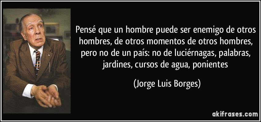 Pensé que un hombre puede ser enemigo de otros hombres, de otros momentos de otros hombres, pero no de un país: no de luciérnagas, palabras, jardines, cursos de agua, ponientes (Jorge Luis Borges)
