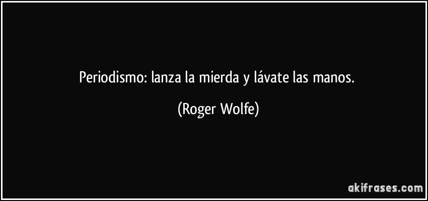 Periodismo: lanza la mierda y lávate las manos. (Roger Wolfe)