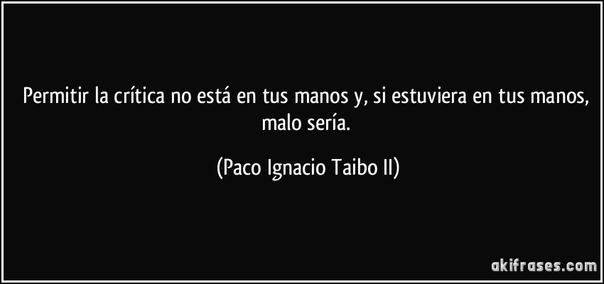 Permitir la crítica no está en tus manos y, si estuviera en tus manos, malo sería. (Paco Ignacio Taibo II)