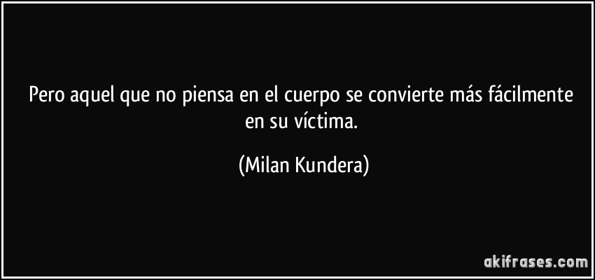 Pero aquel que no piensa en el cuerpo se convierte más fácilmente en su víctima. (Milan Kundera)