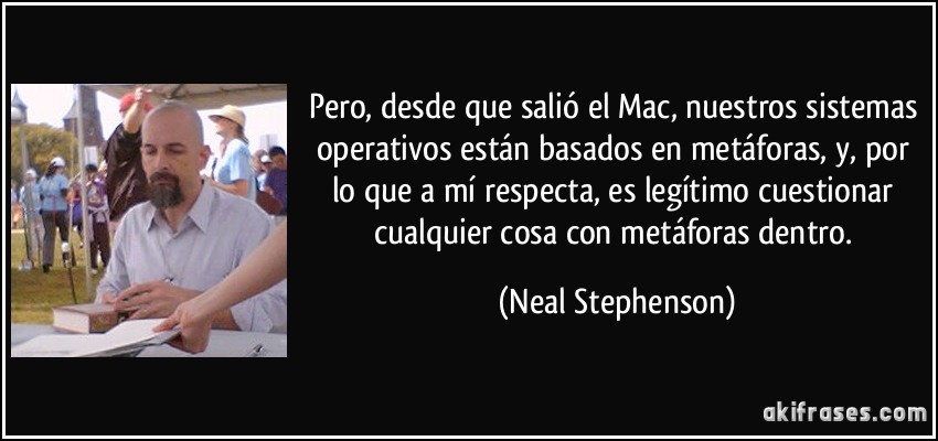 Pero, desde que salió el Mac, nuestros sistemas operativos están basados en metáforas, y, por lo que a mí respecta, es legítimo cuestionar cualquier cosa con metáforas dentro. (Neal Stephenson)