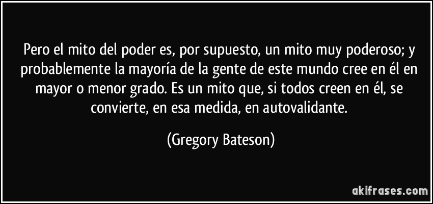 Pero el mito del poder es, por supuesto, un mito muy poderoso; y probablemente la mayoría de la gente de este mundo cree en él en mayor o menor grado. Es un mito que, si todos creen en él, se convierte, en esa medida, en autovalidante. (Gregory Bateson)