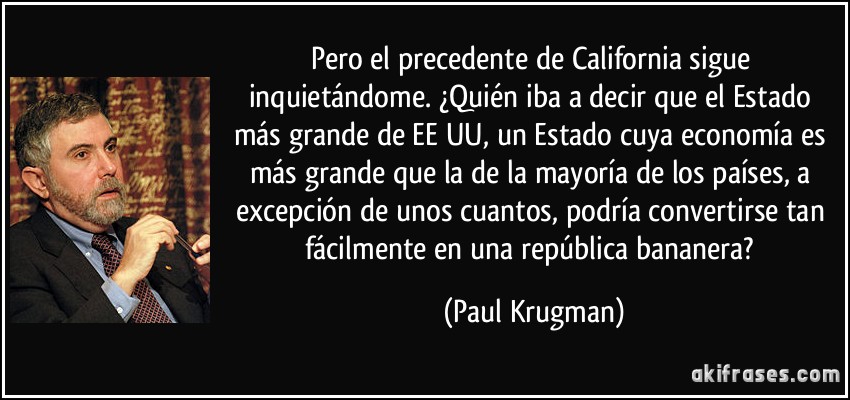 Pero el precedente de California sigue inquietándome. ¿Quién iba a decir que el Estado más grande de EE UU, un Estado cuya economía es más grande que la de la mayoría de los países, a excepción de unos cuantos, podría convertirse tan fácilmente en una república bananera? (Paul Krugman)