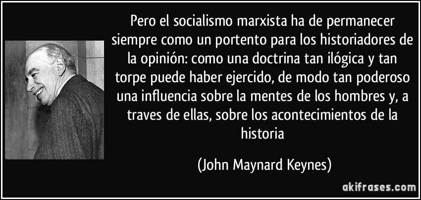 Pero el socialismo marxista ha de permanecer siempre como un portento para los historiadores de la opinión: como una doctrina tan ilógica y tan torpe puede haber ejercido, de modo tan poderoso una influencia sobre la mentes de los hombres y, a traves de ellas, sobre los acontecimientos de la historia (John Maynard Keynes)