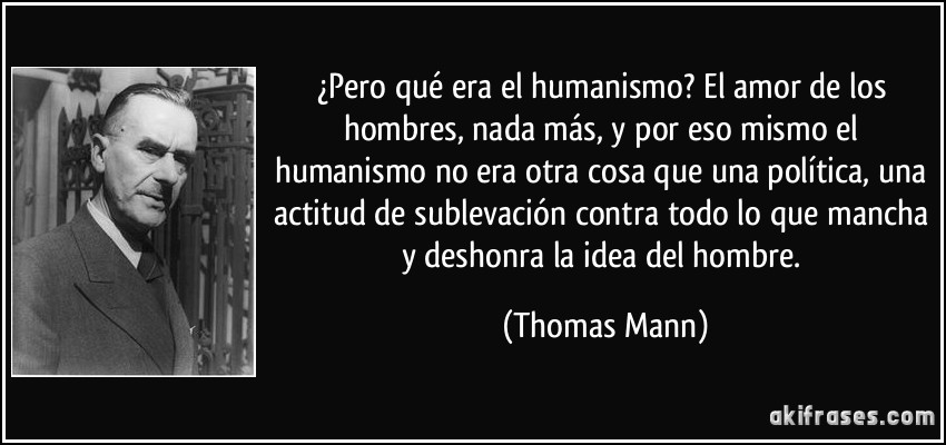 ¿Pero qué era el humanismo? El amor de los hombres, nada más, y por eso mismo el humanismo no era otra cosa que una política, una actitud de sublevación contra todo lo que mancha y deshonra la idea del hombre. (Thomas Mann)