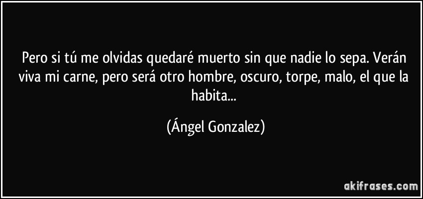 Pero si tú me olvidas quedaré muerto sin que nadie lo sepa. Verán viva mi carne, pero será otro hombre, oscuro, torpe, malo, el que la habita... (Ángel Gonzalez)