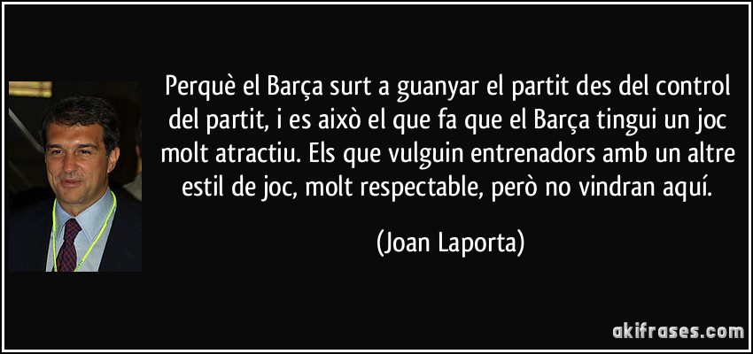 Perquè el Barça surt a guanyar el partit des del control del partit, i es això el que fa que el Barça tingui un joc molt atractiu. Els que vulguin entrenadors amb un altre estil de joc, molt respectable, però no vindran aquí. (Joan Laporta)