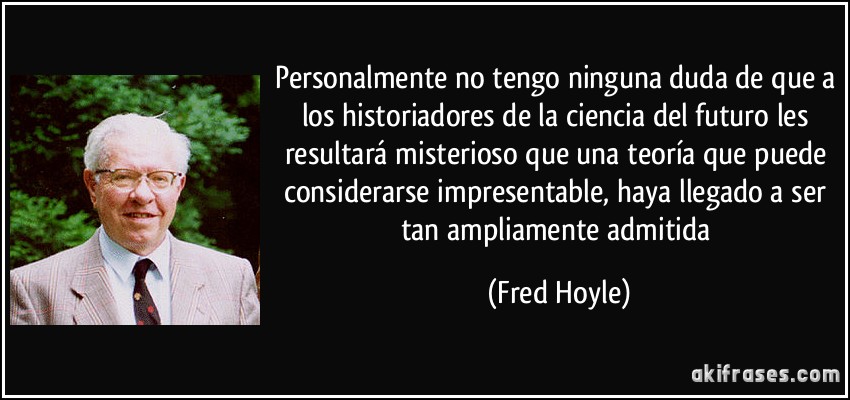 Personalmente no tengo ninguna duda de que a los historiadores de la ciencia del futuro les resultará misterioso que una teoría que puede considerarse impresentable, haya llegado a ser tan ampliamente admitida (Fred Hoyle)