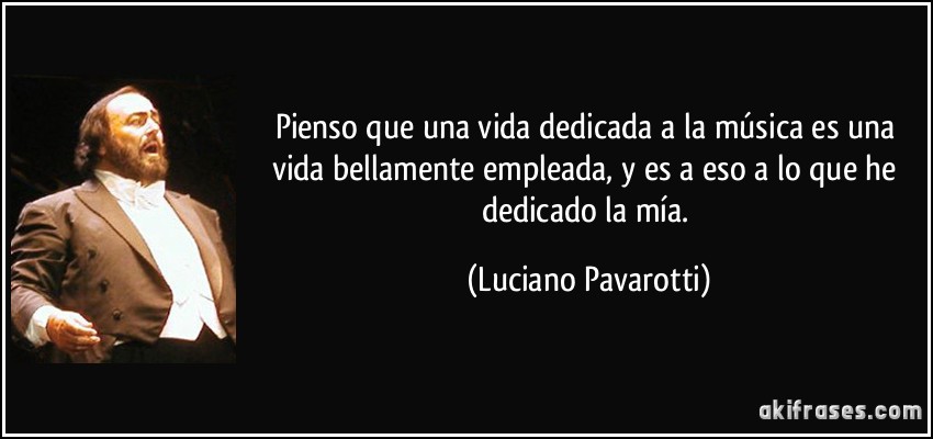 Pienso que una vida dedicada a la música es una vida bellamente empleada, y es a eso a lo que he dedicado la mía. (Luciano Pavarotti)