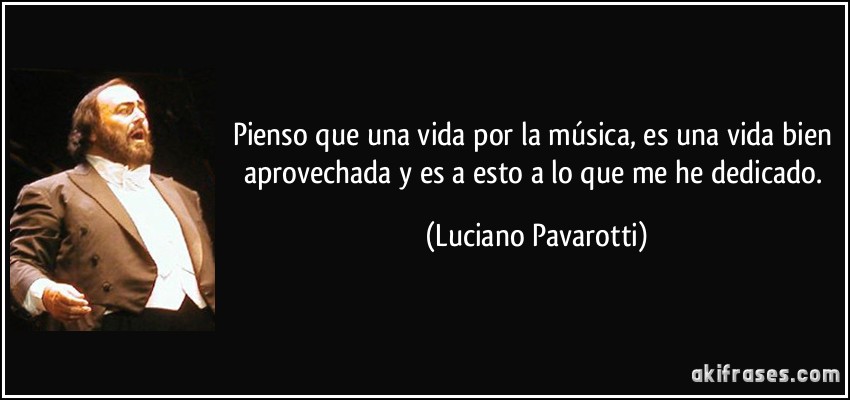 Pienso que una vida por la música, es una vida bien aprovechada y es a esto a lo que me he dedicado. (Luciano Pavarotti)