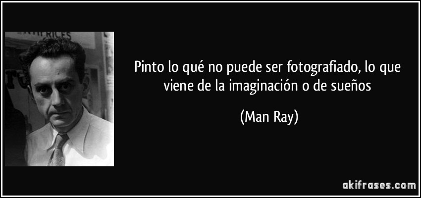 Pinto lo qué no puede ser fotografiado, lo que viene de la imaginación o de sueños (Man Ray)
