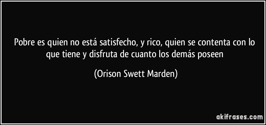 Pobre es quien no está satisfecho, y rico, quien se contenta con lo que tiene y disfruta de cuanto los demás poseen (Orison Swett Marden)