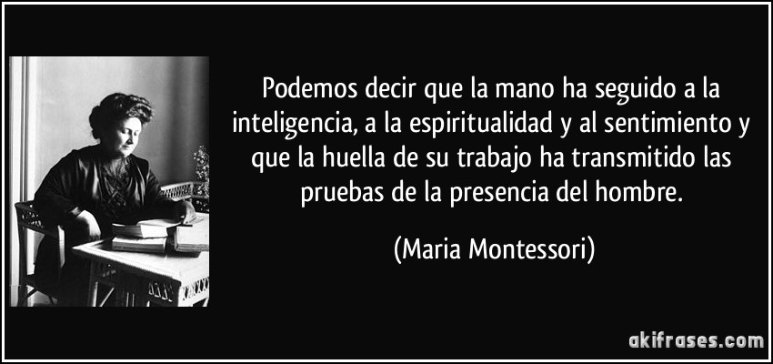 Podemos decir que la mano ha seguido a la inteligencia, a la espiritualidad y al sentimiento y que la huella de su trabajo ha transmitido las pruebas de la presencia del hombre. (Maria Montessori)